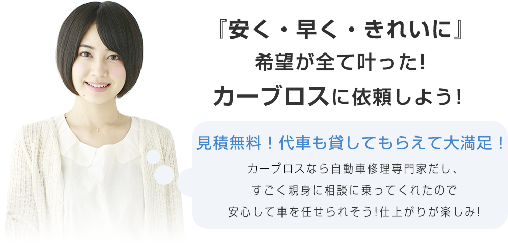 『安く・早く・きれいに』希望が全て叶った!カーブロスに依頼しよう! お見積り無料で代車も貸してもらって大満足!カーブロスなら自動車修理の専門家だし、すごく親身に相談に乗ってくれたので、安心して車を任せられそう!仕上がりが楽しみ!